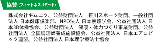 協賛（フィットネスサミット）：株式会社ギムニク、公益財団法人 笹川スポーツ財団、一般社団法人 日本健康倶楽部、NPO法人 日本禁煙学会、公益社団法人 日本3B体操協会、公益財団法人 健康・体力づくり事業財団、公益社団法人 全国調理師養成施設協会、公益社団法人 日本エアロビック連盟、公益社団法人 日本理学療法士協会