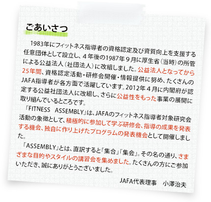 ごあいさつ：1983年にフィットネス指導者の資格認定及び資質向上を支援する任意団体として設立し、４年後の1987年９月に厚生省（当時）の所管による公益法人（社団法人）に改組しました。公益法人となってから25年間、資格認定活動・研修会開催・情報提供に努め、たくさんのJAFA指導者が各方面で活躍しています。2012年４月に内閣府が認定する公益社団法人に改組し、さらに公益性をもった事業の展開に取り組んでいるところです。「FITNESS ASSEMBLY」は、JAFAのフィットネス指導者対象研究会活動の象徴として、積極的に参加して学ぶ研修会、指導の成果を発表する機会、独自に作り上げたプログラムの発表機会として開催しました。「ASSEMBLY」とは、直訳すると「集合」「集会」。その名の通り、さまざまな目的やスタイルの講習会を集めました。たくさんの方にご参加いただき、誠にありがとうございました。JAFA代表理事　小澤治夫