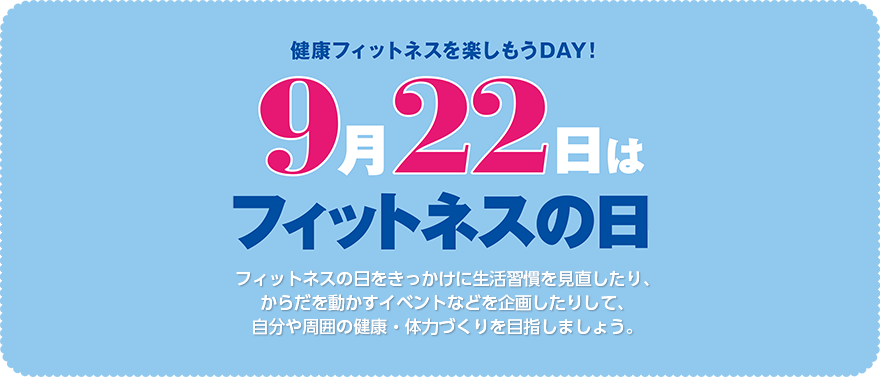 9月22日はフィットネスの日フィットネスの日をきっかけに生活習慣を見直したり、からだを動かすイベントなどを企画したりして、自分や周囲の健康・体力づくりを目指しましょう。